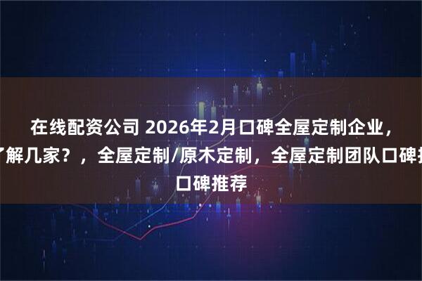 在线配资公司 2026年2月口碑全屋定制企业，你了解几家？，全屋定制/原木定制，全屋定制团队口碑推荐