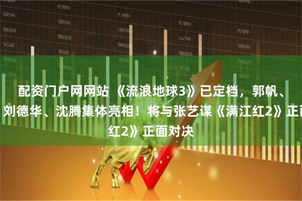 配资门户网网站 《流浪地球3》已定档，郭帆、吴京、刘德华、沈腾集体亮相！将与张艺谋《满江红2》正面对决