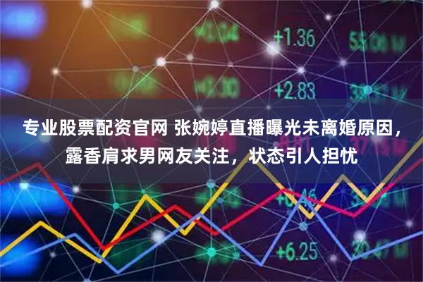 专业股票配资官网 张婉婷直播曝光未离婚原因，露香肩求男网友关注，状态引人担忧